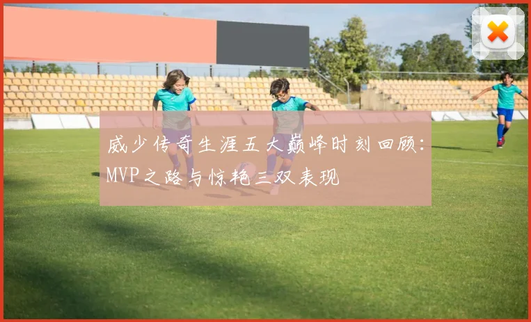 威少传奇生涯五大巅峰时刻回顾：MVP之路与惊艳三双表现