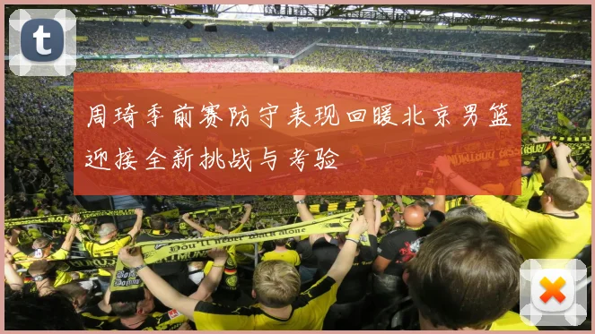 周琦季前赛防守表现回暖北京男篮迎接全新挑战与考验