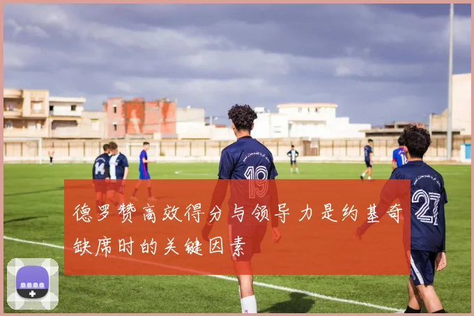 德罗赞高效得分与领导力是约基奇缺席时的关键因素