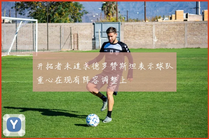 开拓者未追求德罗赞斯坦表示球队重心在现有阵容调整上
